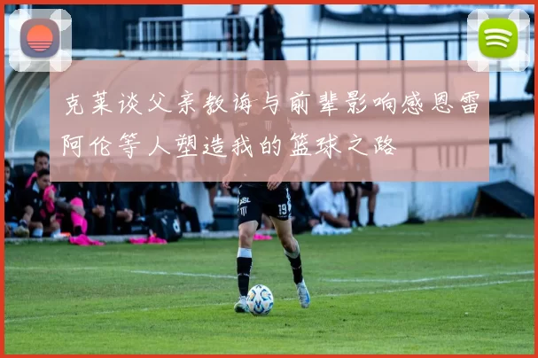 克莱谈父亲教诲与前辈影响感恩雷阿伦等人塑造我的篮球之路