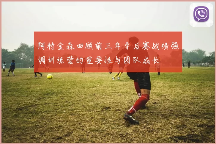 阿特金森回顾前三年季后赛战绩强调训练营的重要性与团队成长