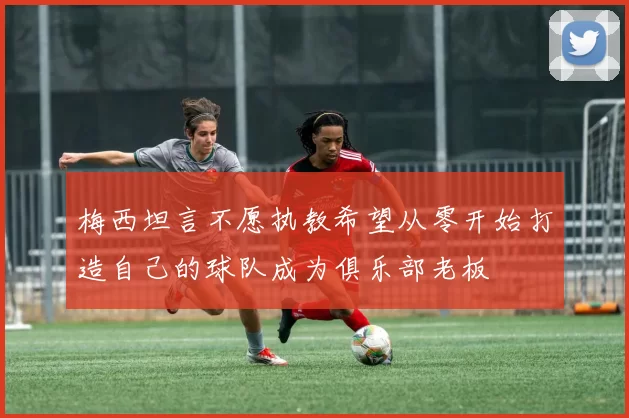 梅西坦言不愿执教希望从零开始打造自己的球队成为俱乐部老板