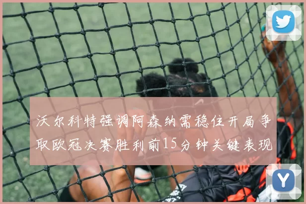 沃尔科特强调阿森纳需稳住开局争取欧冠决赛胜利前15分钟关键表现