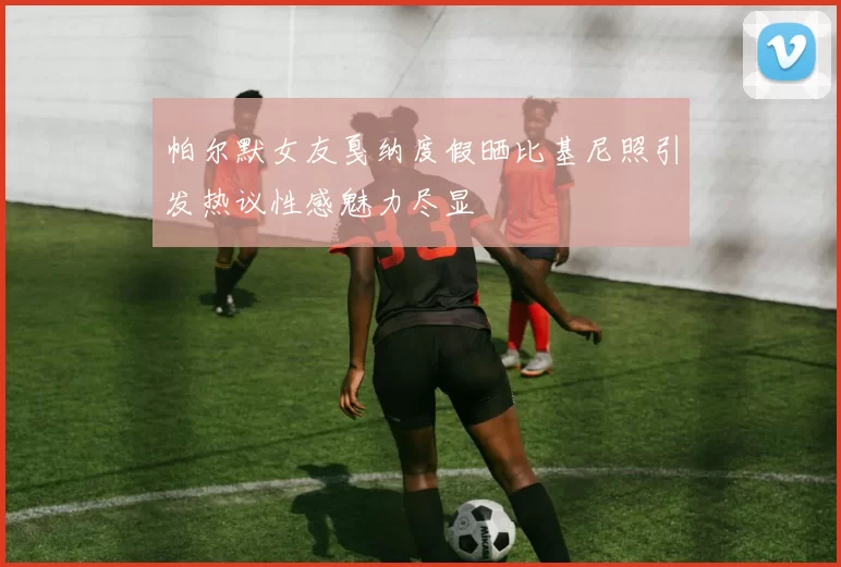 帕尔默女友戛纳度假晒比基尼照引发热议性感魅力尽显