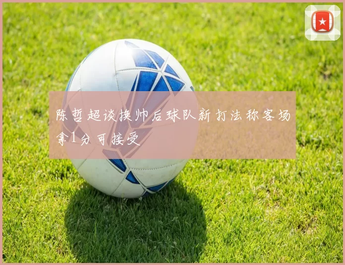 陈哲超谈换帅后球队新打法称客场拿1分可接受
