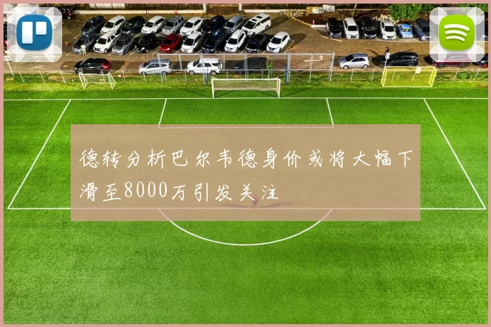 德转分析巴尔韦德身价或将大幅下滑至8000万引发关注