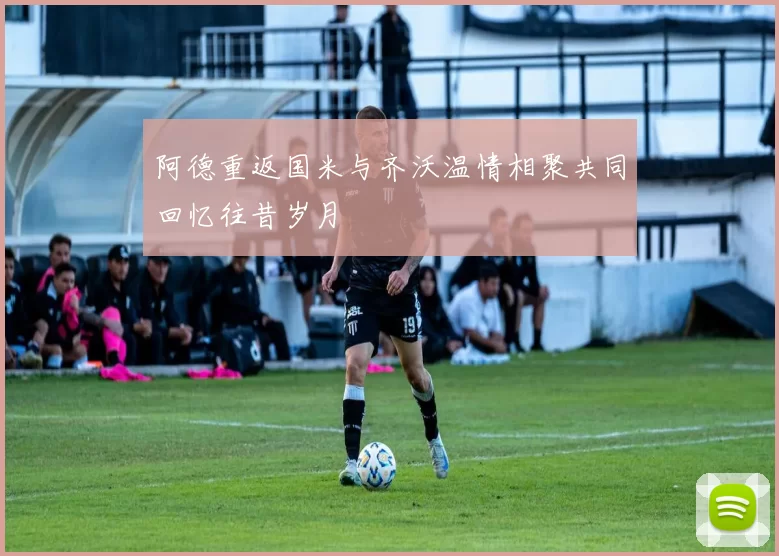 阿德重返国米与齐沃温情相聚共同回忆往昔岁月