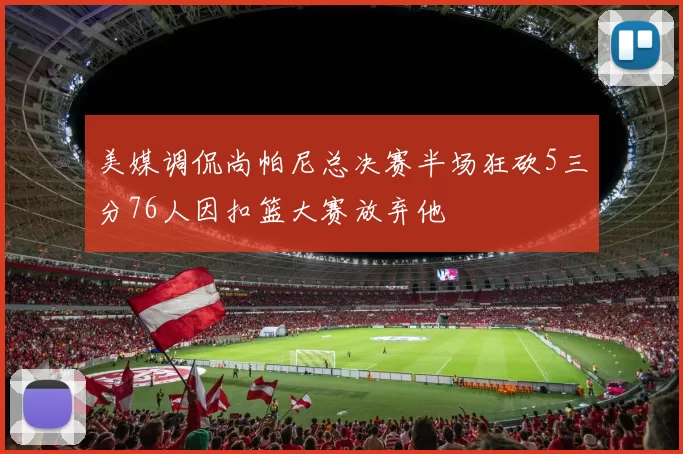美媒调侃尚帕尼总决赛半场狂砍5三分76人因扣篮大赛放弃他