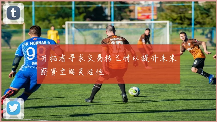 开拓者寻求交易格兰特以提升未来薪资空间灵活性