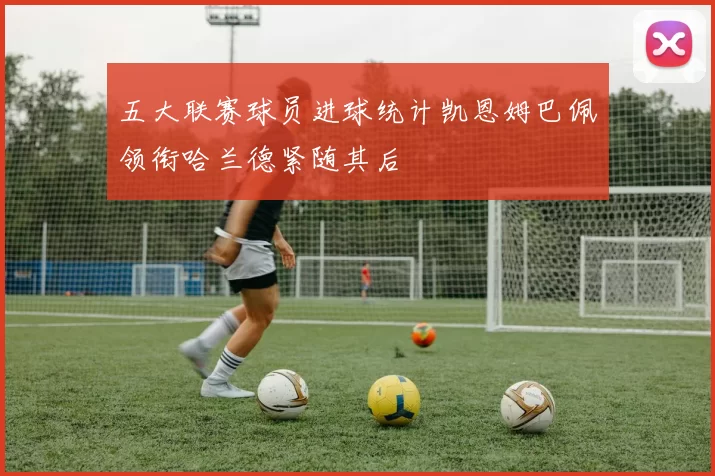 五大联赛球员进球统计凯恩姆巴佩领衔哈兰德紧随其后
