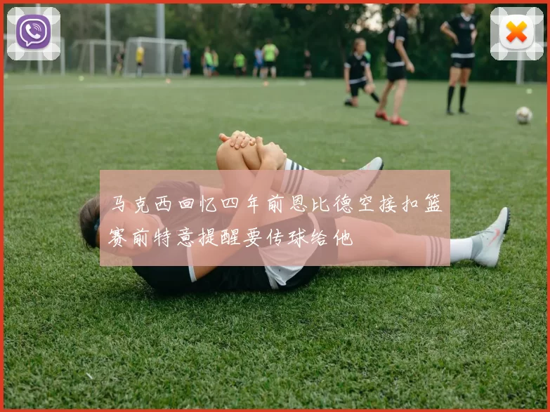 马克西回忆四年前恩比德空接扣篮赛前特意提醒要传球给他