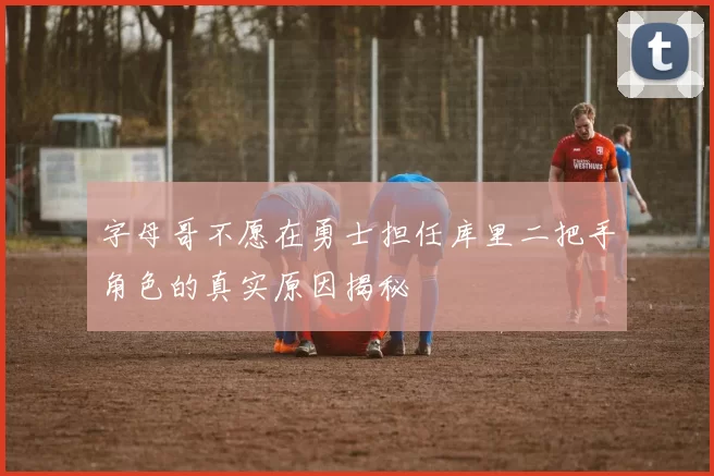 字母哥不愿在勇士担任库里二把手角色的真实原因揭秘