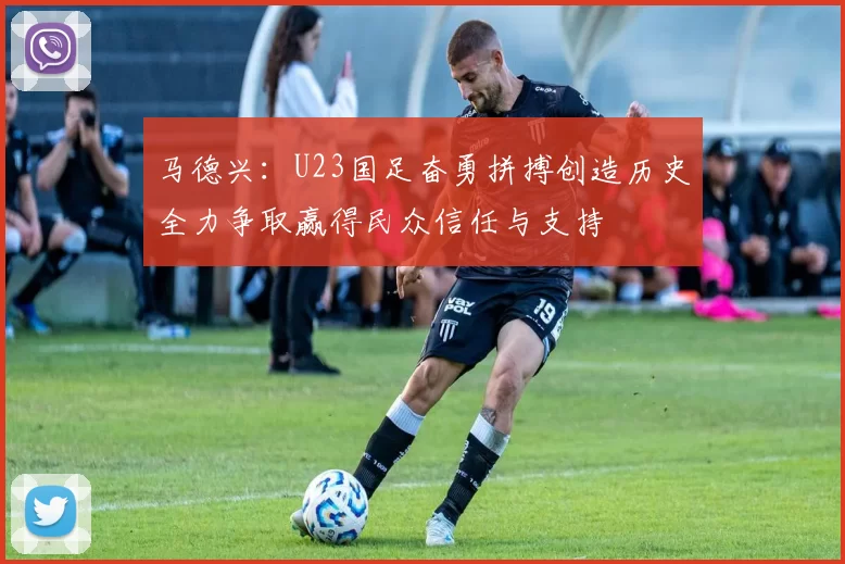 马德兴：U23国足奋勇拼搏创造历史全力争取赢得民众信任与支持