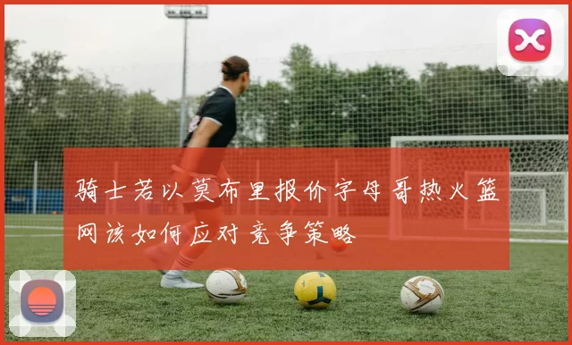 骑士若以莫布里报价字母哥热火篮网该如何应对竞争策略