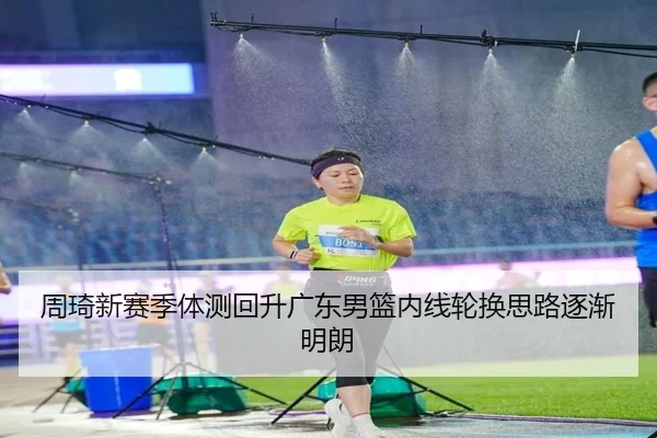 周琦新赛季体测回升广东男篮内线轮换思路逐渐明朗